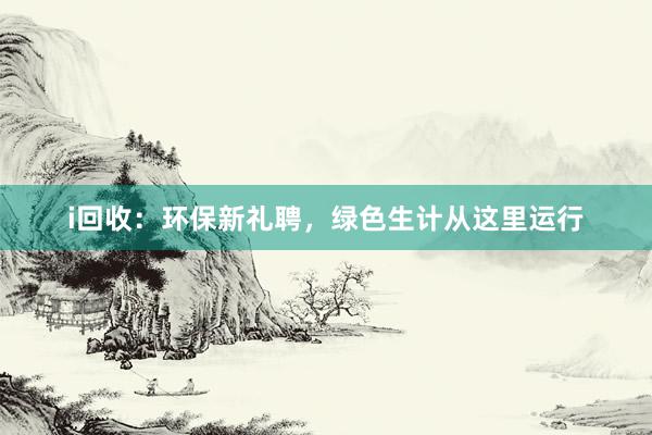 i回收：环保新礼聘，绿色生计从这里运行